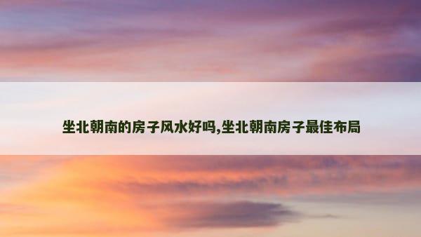 坐北朝南的房子风水好吗,坐北朝南房子最佳布局