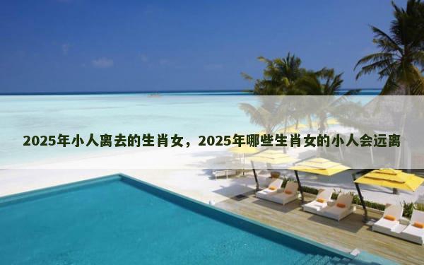 2025年小人离去的生肖女，2025年哪些生肖女的小人会远离