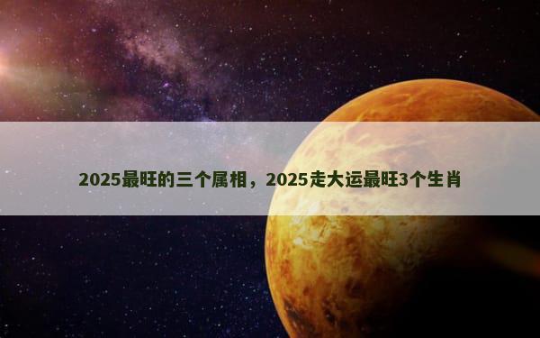 2025最旺的三个属相，2025走大运最旺3个生肖