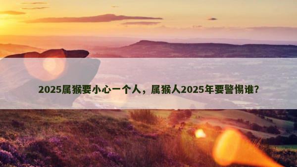 2025属猴要小心一个人，属猴人2025年要警惕谁？