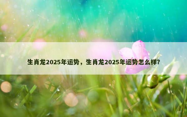 生肖龙2025年运势，生肖龙2025年运势怎么样？