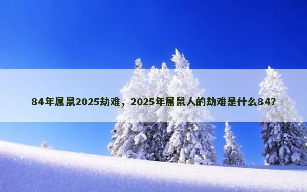 84年属鼠2025劫难，2025年属鼠人的劫难是什么84？