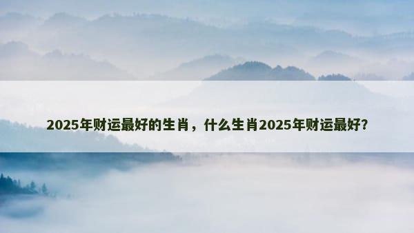 2025年财运最好的生肖，什么生肖2025年财运最好？