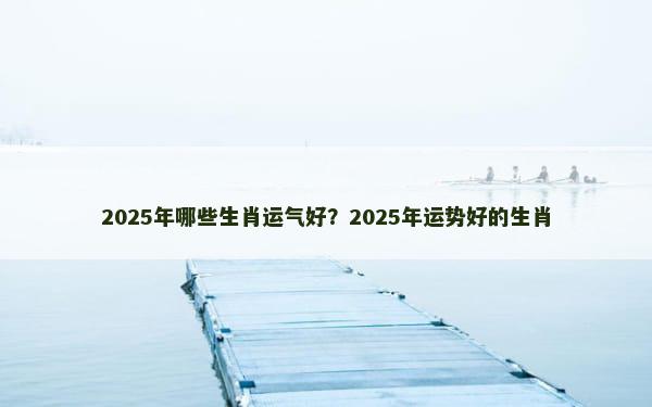 2025年哪些生肖运气好？2025年运势好的生肖