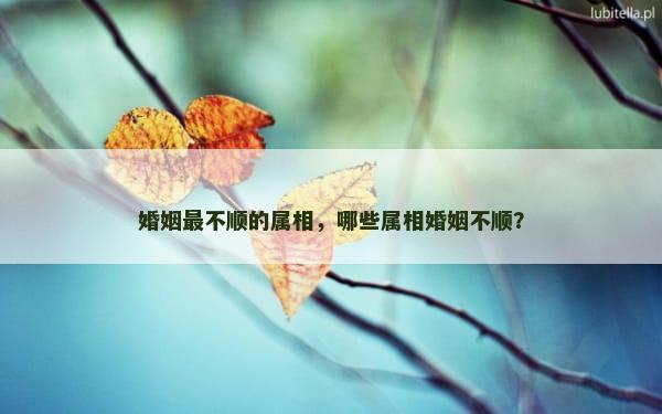 婚姻最不顺的属相，哪些属相婚姻不顺？