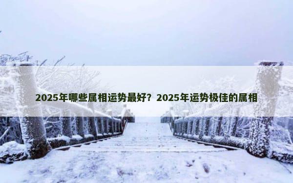 2025年哪些属相运势最好？2025年运势极佳的属相