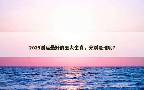 2025财运最好的五大生肖，分别是谁呢？