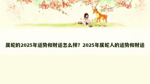 属蛇的2025年运势和财运怎么样？2025年属蛇人的运势和财运