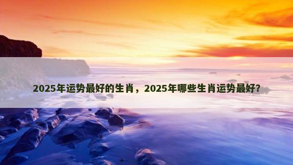 2025年运势最好的生肖，2025年哪些生肖运势最好？