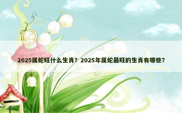 2025属蛇旺什么生肖？2025年属蛇最旺的生肖有哪些？