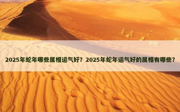 2025年蛇年哪些属相运气好？2025年蛇年运气好的属相有哪些？