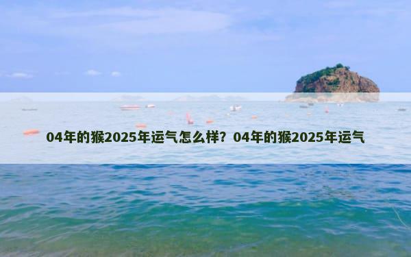 04年的猴2025年运气怎么样？04年的猴2025年运气