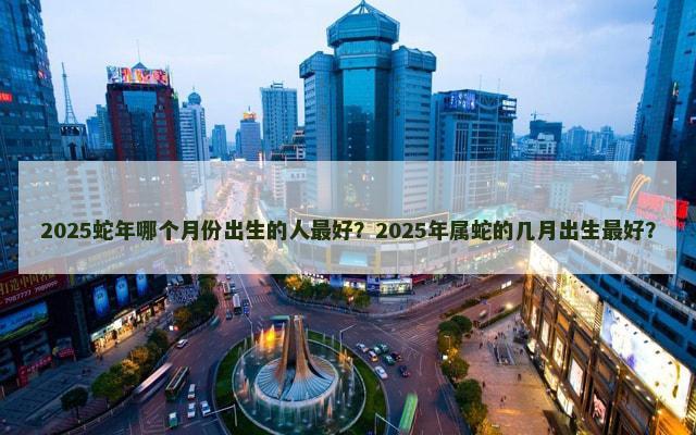 2025蛇年哪个月份出生的人最好？2025年属蛇的几月出生最好？