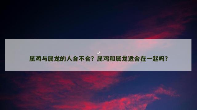 属鸡与属龙的人合不合？属鸡和属龙适合在一起吗？