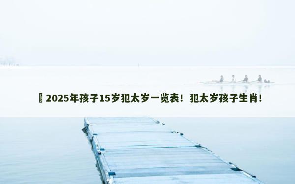 ​2025年孩子15岁犯太岁一览表！犯太岁孩子生肖！