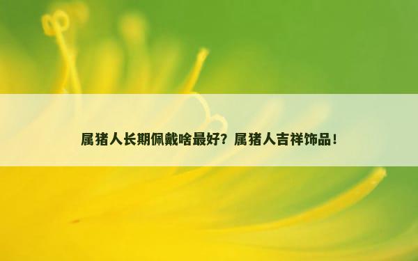 属猪人长期佩戴啥最好？属猪人吉祥饰品！