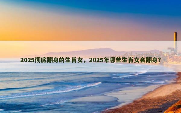 2025彻底翻身的生肖女，2025年哪些生肖女会翻身？