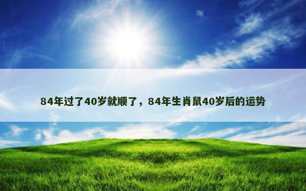 84年过了40岁就顺了，84年生肖鼠40岁后的运势