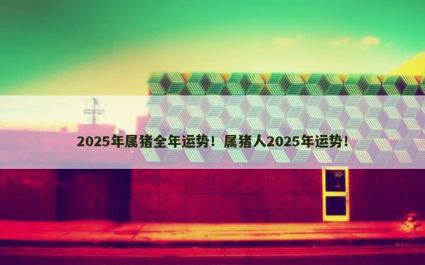 2025年属猪全年运势！属猪人2025年运势！