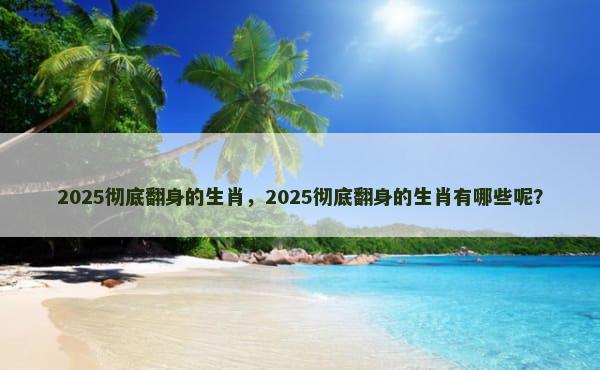 2025彻底翻身的生肖，2025彻底翻身的生肖有哪些呢？