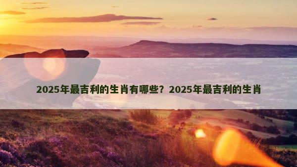 2025年最吉利的生肖有哪些？2025年最吉利的生肖