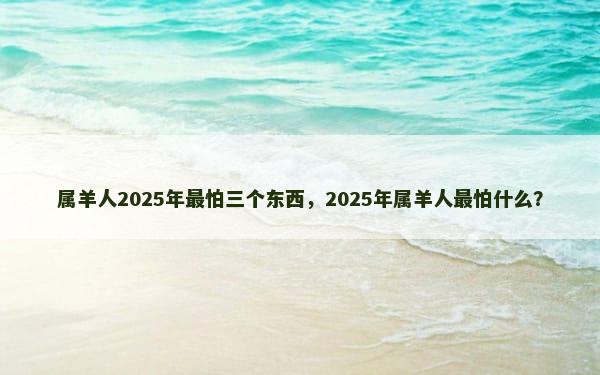 属羊人2025年最怕三个东西，2025年属羊人最怕什么？