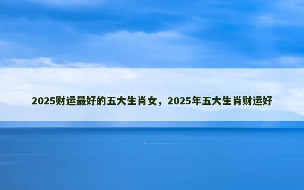 2025财运最好的五大生肖女，2025年五大生肖财运好