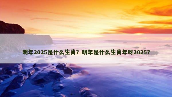 明年2025是什么生肖？明年是什么生肖年呀2025？