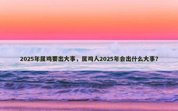 2025年属鸡要出大事，属鸡人2025年会出什么大事？