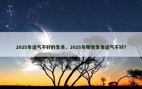 2025年运气不好的生肖，2025年哪些生肖运气不好？