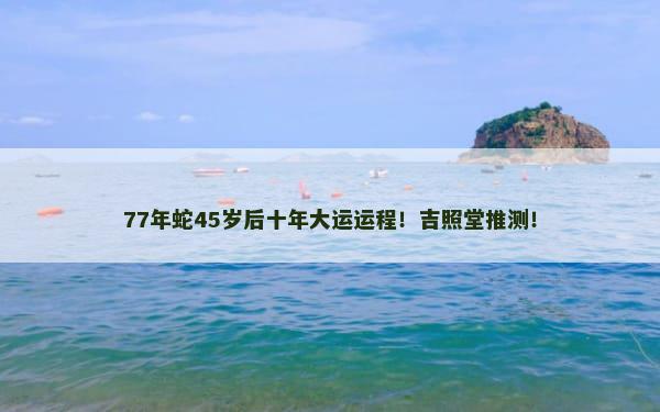 77年蛇45岁后十年大运运程！吉照堂推测！