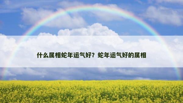 什么属相蛇年运气好？蛇年运气好的属相