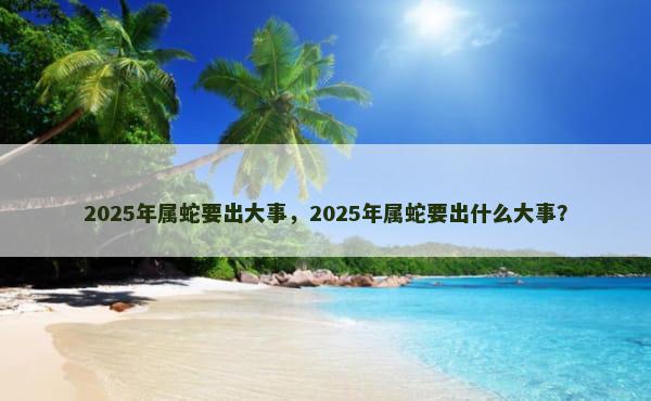 2025年属蛇要出大事，2025年属蛇要出什么大事？