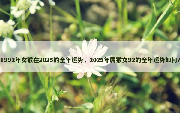 1992年女猴在2025的全年运势，2025年属猴女92的全年运势如何？