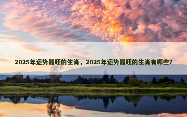 2025年运势最旺的生肖，2025年运势最旺的生肖有哪些？