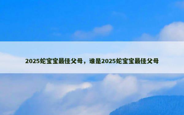 2025蛇宝宝最佳父母，谁是2025蛇宝宝最佳父母