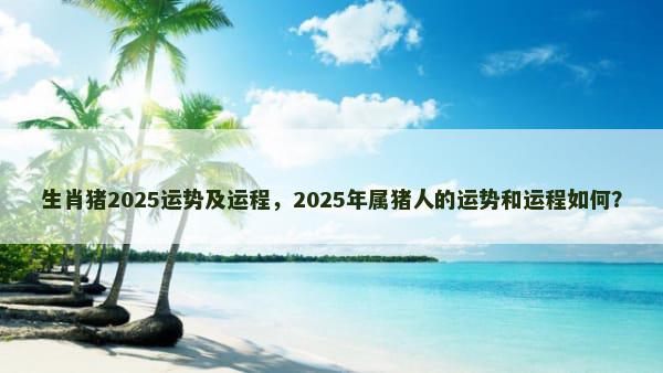 生肖猪2025运势及运程，2025年属猪人的运势和运程如何？