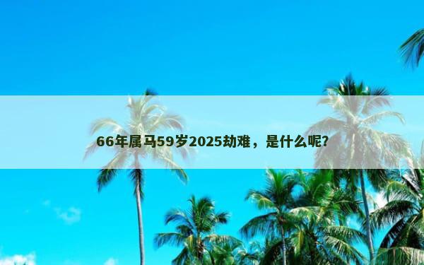 66年属马59岁2025劫难，是什么呢？