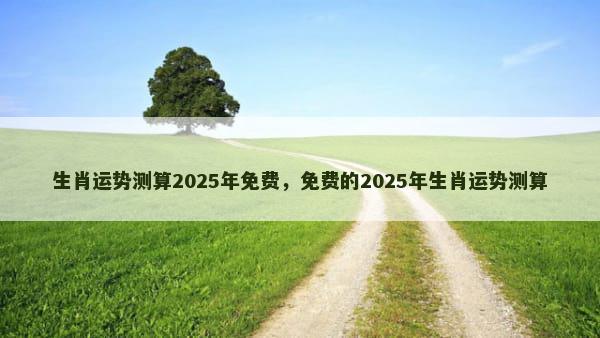 生肖运势测算2025年免费，免费的2025年生肖运势测算