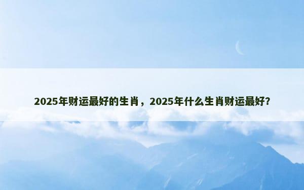 2025年财运最好的生肖，2025年什么生肖财运最好？