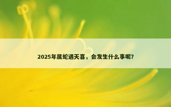 2025年属蛇遇天喜，会发生什么事呢？