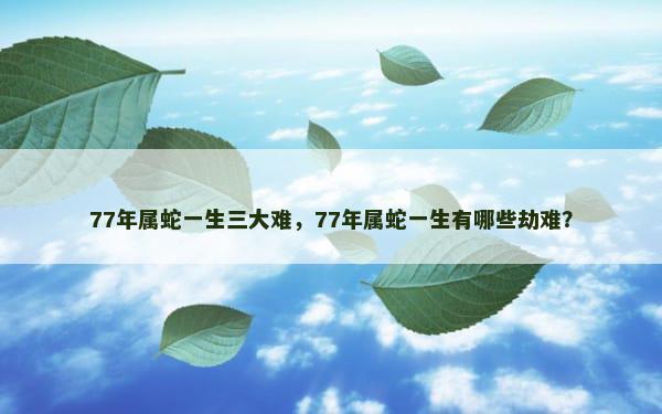 77年属蛇一生三大难，77年属蛇一生有哪些劫难？