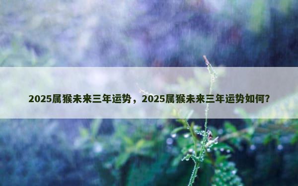 2025属猴未来三年运势，2025属猴未来三年运势如何？