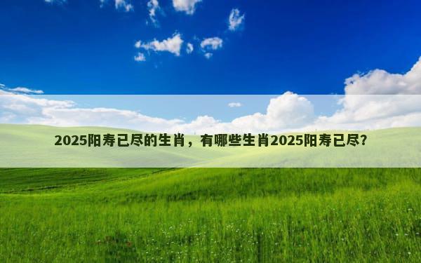 2025阳寿已尽的生肖，有哪些生肖2025阳寿已尽？