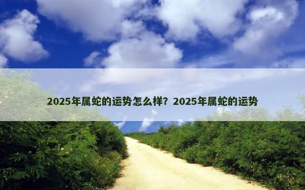 2025年属蛇的运势怎么样？2025年属蛇的运势