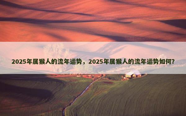 2025年属猴人的流年运势，2025年属猴人的流年运势如何？