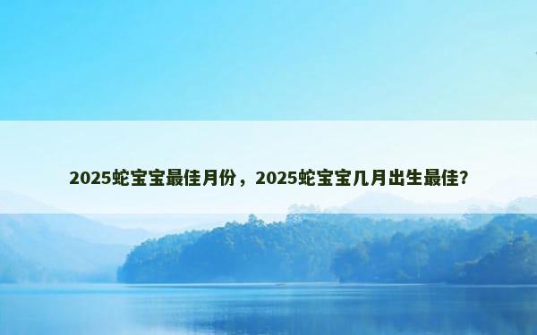 2025蛇宝宝最佳月份，2025蛇宝宝几月出生最佳？