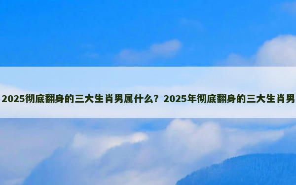 2025彻底翻身的三大生肖男属什么？2025年彻底翻身的三大生肖男