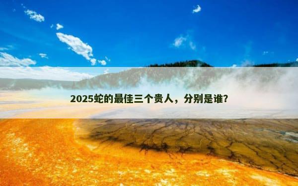 2025蛇的最佳三个贵人，分别是谁？