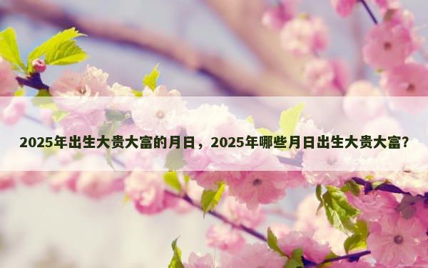 2025年出生大贵大富的月日，2025年哪些月日出生大贵大富？